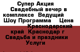 Супер Акция!!! Свадебный вечер в комплексе (Ведущий, DJ, Шоу Программа) › Цена ­ 20 000 - Краснодарский край, Краснодар г. Свадьба и праздники » Услуги   